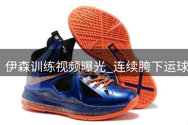 伊森训练视频曝光 连续胯下运球后三分投射展现持球能力